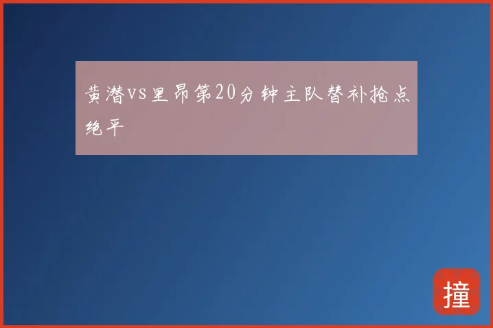 黄潜vs里昂第20分钟主队替补抢点绝平